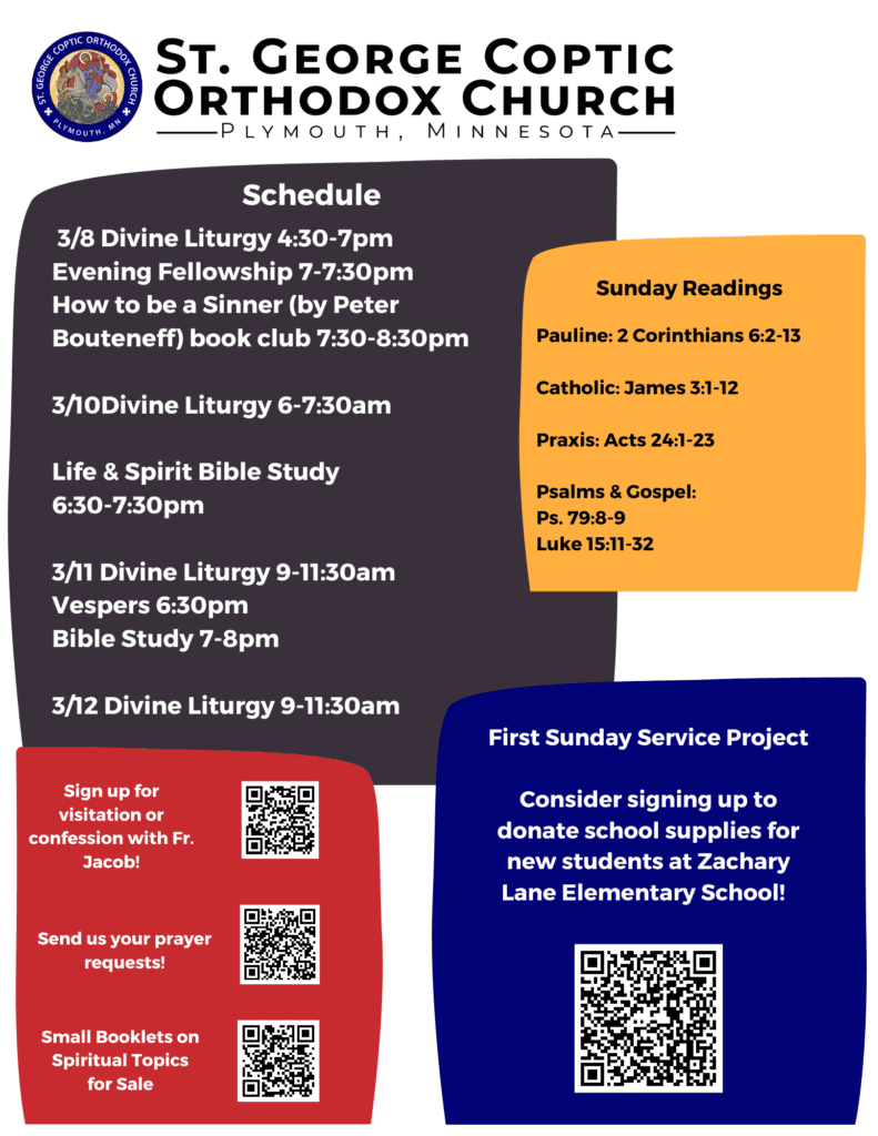 Bulletin with schedule: 3/8 Divine Liturgy 4:30-7pm Evening Fellowship 7-7:30pm How to be a Sinner (by Peter Bouteneff) book club 7:30-8:30pm 3/10Divine Liturgy 6-7:30am Life & Spirit Bible Study 6:30-7:30pm 3/11 Divine Liturgy 9-11:30am Vespers 6:30pm Bible Study 7-8pm 3/12 Divine Liturgy 9-11:30am Sunday Readings: Pauline: 2 Corinthians 6:2-13 Catholic: James 3:1-12 Praxis: Acts 24:1-23 Psalms & Gospel: Ps. 79:8-9 Luke 15:11-32 First Sunday Service Project Lower right corner QR code for signing up to donate school supplies for new students at Zachary Lane Elementary School. Lower left corner has QR codes for visitation, confession, prayer requests, and spiritual booklets for sale.