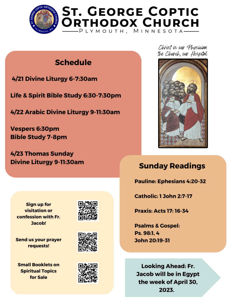 Weekly Bulletin with schedule: 4/21 Divine Liturgy 6-7:30am Life & Spirit Bible Study 6:30-7:30pm 4/22 Arabic Divine Liturgy 9-11:30am Vespers 6:30pm Bible Study 7-8pm 4/23 Thomas Sunday Divine Liturgy 9-11:30am Sunday Readings: Pauline: Ephesians 4:20-32 Catholic: 1 John 2:7-17 Praxis: Acts 17: 16-34 Psalms & Gospel: Ps. 98:1, 4 John 20:19-31 QR codes in bottom left corner for confession, prayer requests, and spiritual booklets for sale. Note in lower right corner reminding folks that Father Jacob will be in Egypt the week of April 30, 2023. Icon of St. Thomas touching Jesus' scars in upper right corner.