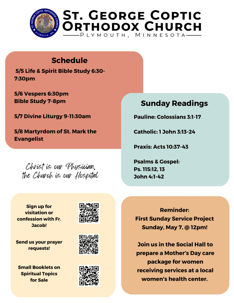 Multi-colored squares offer: Schedule: 5/5 Life & Spirit Bible Study 6:30-7:30pm 5/6 Vespers 6:30pm Bible Study 7-8pm 5/7 Divine Liturgy 9-11:30am 5/8 Martyrdom of St. Mark the Evangelist Sunday Readings: Pauline: Colossians 3:1-17 Catholic: 1 John 3:13-24 Praxis: Acts 10:37-43 Psalms & Gospel: Ps. 115:12, 13 John 4:1-42 Reminder: First Sunday Service Project Sunday, May 7, @ 12pm! Join us in the Social Hall to prepare a Mother’s Day care package for women receiving services at a local women's health center. Lower left corner reminds us Christ is our Physician, the Church is our Hospital. QR codes for confession, prayer requests, and spiritual booklets.
