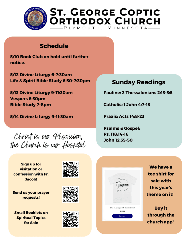 Weekly Bulletin with Multi-Colored Squares show Schedule: 5/10 Book Club on hold until further notice. 5/12 Divine Liturgy 6-7:30am Life & Spirit Bible Study 6:30-7:30pm 5/13 Divine Liturgy 9-11:30am Vespers 6:30pm Bible Study 7-8pm 5/14 Divine Liturgy 9-11:30am Sunday Readings: Pauline: 2 Thessalonians 2:13-3:5 Catholic: 1 John 4:7-13 Praxis: Acts 14:8-23 Psalms & Gospel: Ps. 118:14-16 John 12:35-50 Lower right corner has QR codes for visitation and confession, prayer requests, and small booklets on spiritual topics for sale. Lower left corner reminder for church theme tee shirts on sale through the church app. Theme: Christ is our Physician, the Church is our Hospital.