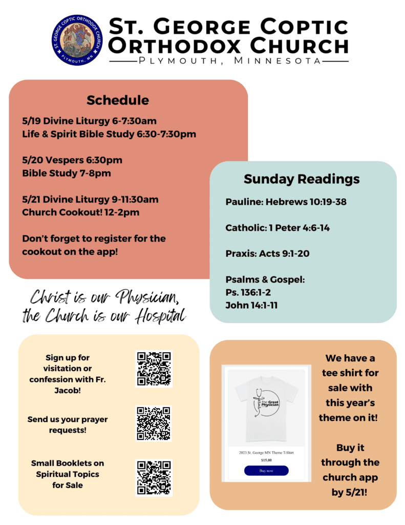 Bulletin with Weekly Schedule: 5/19 Divine Liturgy 6-7:30am Life & Spirit Bible Study 6:30-7:30pm 5/20 Vespers 6:30pm Bible Study 7-8pm 5/21 Divine Liturgy 9-11:30am Church Cookout! 12-2pm Don’t forget to register for the cookout on the app! Sunday Readings include Pauline: Hebrews 10:19-38 Catholic: 1 Peter 4:6-14 Praxis: Acts 9:1-20 Psalms & Gospel: Ps. 136:1-2 John 14:1-11 Lower left corner offers QR codes for confession sign-up, prayer requests, and small spiritual booklets for sale. Lower right corner advertises this year's church themed tee-shirt, which says, "Jesus, the Great Physician," with a stethoscope around it. Buy through church app by 5/21! Church theme: "Christ is our Physician, the Church is our Hospital."