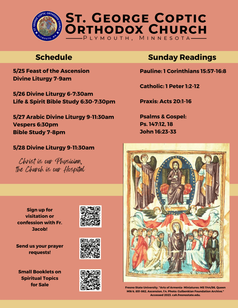 Weekly Bulletin with Schedule: 5/25 Feast of the Ascension Divine Liturgy 7-9am 5/26 Divine Liturgy 6-7:30am Life & Spirit Bible Study 6:30-7:30pm 5/27 Arabic Divine Liturgy 9-11:30am Vespers 6:30pm Bible Study 7-8pm 5/28 Divine Liturgy 9-11:30am Sunday Readings Include: Pauline: 1 Corinthians 15:57-16:8 Catholic: 1 Peter 1:2-12 Praxis: Acts 20:1-16 Psalms & Gospel: Ps. 147:12, 18 John 16:23-33 Lower left corner includes QR codes for signing up for confession with Fr. Jacob, prayer requests, and small spiritual booklets for sale. Lower Right corner features an Armenian Orthodox icon of the Ascension of Christ into heaven.