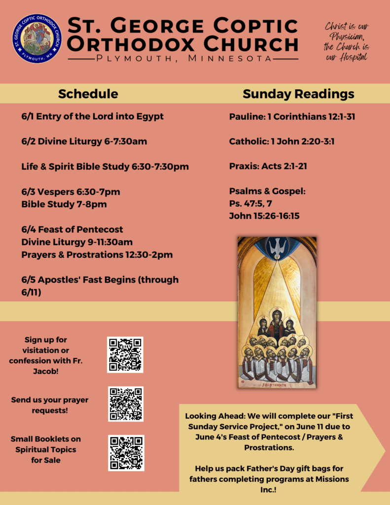 Weekly Bulletin with Schedule: 6/1 Entry of the Lord into Egypt 6/2 Divine Liturgy 6-7:30am Life & Spirit Bible Study 6:30-7:30pm 6/3 Vespers 6:30-7pm Bible Study 7-8pm 6/4 Feast of Pentecost Divine Liturgy 9-11:30am Prayers & Prostrations 12:30-2pm 6/5 Apostles' Fast Begins (through 6/11) Sunday Readings include: Pauline: 1 Corinthians 12:1-31 Catholic: 1 John 2:20-3:1 Praxis: Acts 2:1-21 Psalms & Gospel: Ps. 47:5, 7 John 15:26-16:15 A Coptic icon of Pentecost is featured. A reminder to look ahead and plan to participate in the first sunday service project on June 11 instead of June 4 is in the lower right corner. We will help pack Father's Day gift bags for fathers completing programs at Missions Inc. Lower left corner includes QR codes for visitation, confession, prayer requests, and spiritual booklets for sale.