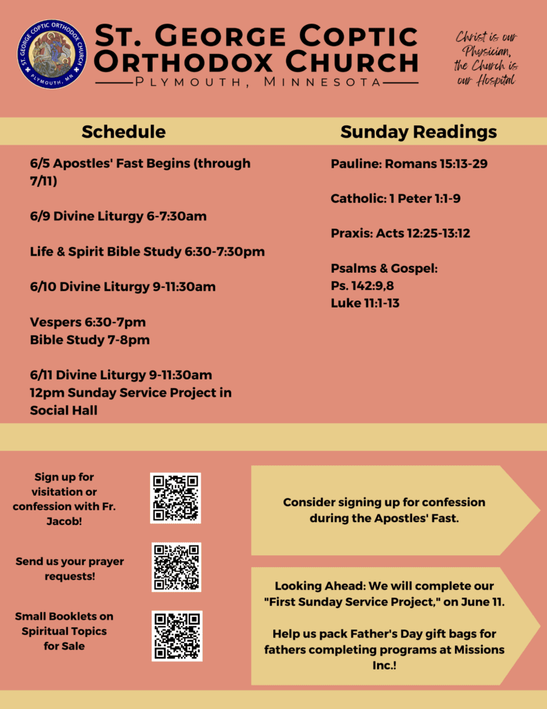 Bulletin with Weekly Schedule: 6/5 Apostles' Fast Begins (through 7/11) 6/9 Divine Liturgy 6-7:30am Life & Spirit Bible Study 6:30-7:30pm 6/10 Divine Liturgy 9-11:30am Vespers 6:30-7pm Bible Study 7-8pm 6/11 Divine Liturgy 9-11:30am 12pm Sunday Service Project in Social Hall Sunday Readings include: Pauline: Romans 15:13-29 Catholic: 1 Peter 1:1-9 Praxis: Acts 12:25-13:12 Psalms & Gospel: Ps. 142:9,8 Luke 11:1-13 Usual QR codes in lower left corner for confession sign up, prayer requests, and small spiritual booklets for sale. Lower right corner includes reminds to sign up for confession during the fast and for our Sunday Service project on June 11, starting at 12pm in the social hall.