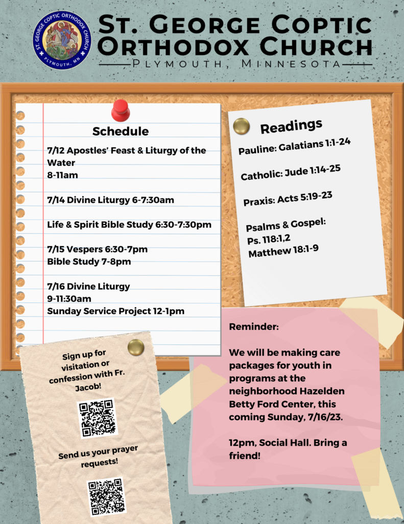 Weekly Bulletin with schedule: 7/12 Apostles’ Feast & Liturgy of the Water 8-11am 7/14 Divine Liturgy 6-7:30am Life & Spirit Bible Study 6:30-7:30pm 7/15 Vespers 6:30-7pm Bible Study 7-8pm 7/16 Divine Liturgy 9-11:30am Sunday Service Project 12-1pm Readings Include: Pauline: Galatians 1:1-24 Catholic: Jude 1:14-25 Praxis: Acts 5:19-23 Psalms & Gospel: Ps. 118:1,2 Matthew 18:1-9 QR codes in lower left corner for confession and prayer requests. Reminder for this coming Sunday's service project, preparing care packages for youth in programs at our neighborhood Hazelden Betty Ford Center, 7/16/2023 at 12pm in the social hall.