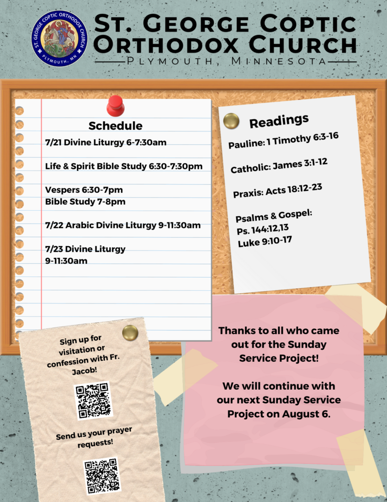 Weekly Bulletin with Schedule: 7/21 Divine Liturgy 6-7:30am Life & Spirit Bible Study 6:30-7:30pm Vespers 6:30-7pm Bible Study 7-8pm 7/22 Arabic Divine Liturgy 9-11:30am 7/23 Divine Liturgy 9-11:30am Weekly Readings: Pauline: 1 Timothy 6:3-16 Catholic: James 3:1-12 Praxis: Acts 18:12-23 Psalms & Gospel: Ps. 144:12,13 Luke 9:10-17 Usual QR codes for confession and prayer requests in lower left corner. Thank you for coming out for the Sunday Service Project! Next project will be August 6.