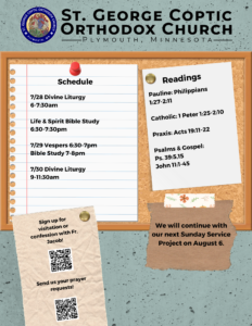 Weekly Bulletin with Schedule: 7/28 Divine Liturgy 6-7:30am Life & Spirit Bible Study 6:30-7:30pm 7/29 Vespers 6:30-7pm Bible Study 7-8pm 7/30 Divine Liturgy 9-11:30am Readings: Pauline: Philippians 1:27-2:11 Catholic: 1 Peter 1:25-2:10 Praxis: Acts 19:11-22 Psalms & Gospel: Ps. 39:5,15 John 11:1-45 QR codes for visitation and prayer requests for Father Jacob in lower left corner. Reminder that we will continue with another service project on Sunday, August 6 in lower right corner.