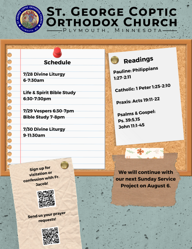 Weekly Bulletin with Schedule: 7/28 Divine Liturgy 6-7:30am Life & Spirit Bible Study 6:30-7:30pm 7/29 Vespers 6:30-7pm Bible Study 7-8pm 7/30 Divine Liturgy 9-11:30am Readings: Pauline: Philippians 1:27-2:11 Catholic: 1 Peter 1:25-2:10 Praxis: Acts 19:11-22 Psalms & Gospel: Ps. 39:5,15 John 11:1-45 QR codes for visitation and prayer requests for Father Jacob in lower left corner. Reminder that we will continue with another service project on Sunday, August 6 in lower right corner.