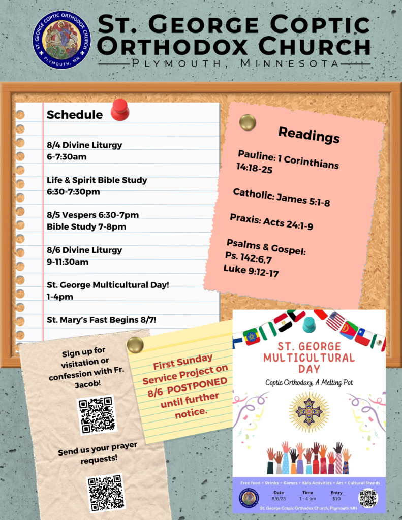 Weekly Bulletin with schedule: 8/4 Divine Liturgy 6-7:30am Life & Spirit Bible Study 6:30-7:30pm 8/5 Vespers 6:30-7pm Bible Study 7-8pm 8/6 Divine Liturgy 9-11:30am St. George Multicultural Day! 1-4pm St. Mary’s Fast Begins 8/7! Readings include: Pauline: 1 Corinthians 14:18-25 Catholic: James 5:1-8 Praxis: Acts 24:1-9 Psalms & Gospel: Ps. 142:6,7 Luke 9:12-17 Also included are reminders for confession, prayer requests, and that the First Sunday Service Project for August 6th is postponed for the week. A flyer is also attached for St. George Multicultural Day on August 6.