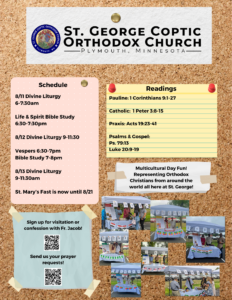 Bulletin with Weekly Schedule: 8/11 Divine Liturgy 6-7:30am Life & Spirit Bible Study 6:30-7:30pm 8/12 Divine Liturgy 9-11:30 Vespers 6:30-7pm Bible Study 7-8pm 8/13 Divine Liturgy 9-11:30am St. Mary’s Fast is now until 8/21 Readings include: Pauline: 1 Corinthians 9:1-27 Catholic: 1 Peter 3:8-15 Praxis: Acts 19:23-41 Psalms & Gospel: Ps. 79:13 Luke 20:9-19 Lower left corner includes QR codes for confession and prayer requests. Lower right corner includes pictures from St. George's Multicultural Day celebration.