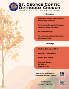 Weekly Bulletin with Schedule: Reminder: Father Jacob is out of the country until 10/3. Fr. James will pray the liturgy on Saturday, 9/30, 9-11:30am. No Sunday liturgy. All regularly scheduled activities will resume 10/6. Readings include: Pauline: Colossians 2:6-19 Catholic: 1 John 5:13-21 Praxis: Acts 3:12-21 Psalms & Gospel: Ps. 60:2,4 Luke 14:25-35 Usual QR codes for confession and prayer requests in in lower right corner.