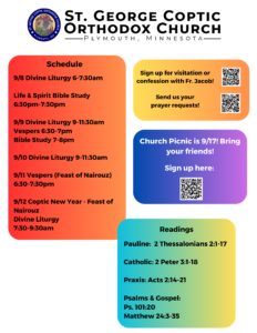 Weekly Bulletin with Schedule: 9/8 Divine Liturgy 6-7:30am Life & Spirit Bible Study 6:30pm-7:30pm 9/9 Divine Liturgy 9-11:30am Vespers 6:30-7pm Bible Study 7-8pm 9/10 Divine Liturgy 9-11:30am 9/11 Vespers (Feast of Nairouz) 6:30-7:30pm 9/12 Coptic New Year - Feast of Nairouz Divine Liturgy 7:30-9:30am Readings Include: Pauline: 2 Thessalonians 2:1-17 Catholic: 2 Peter 3:1-18 Praxis: Acts 2:14-21 Psalms & Gospel: Ps. 101:20 Matthew 24:3-35 From the top left moving down, QR codes for confession, prayer requests, and church picnic sign-up are pictured.