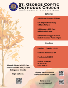 Weekly Bulletin with Schedule: 9/15 Divine Liturgy 6-7:30am Life & Spirit Bible Study 6:30pm-7:30pm 9/16 Vespers 6:30-7pm Bible Study 7-8pm 9/17 Divine Liturgy 9-11:30am End-of-Summer Picnic 1-4pm Readings Include: Pauline: 1 Timothy 1:12-19 Catholic: James 1:22-27 Praxis: Acts 13:25-33 Psalms & Gospel: Ps. 30:26,19 Luke 7:28-35 Bottom Right to Left: Church Picnic sign up with QR code, confession and QR code, and prayer requests and QR code.
