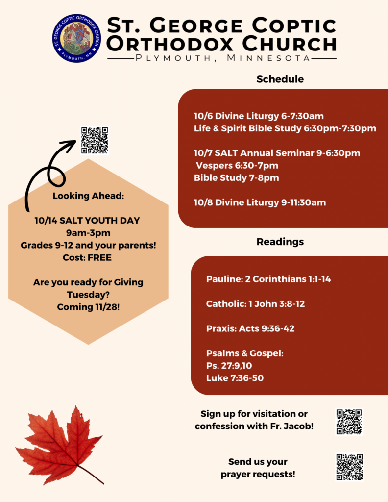 Weekly bulletin with schedule: 10/6 Divine Liturgy 6-7:30am Life & Spirit Bible Study 6:30pm-7:30pm 10/7 SALT Annual Seminar 9-6:30pm Vespers 6:30-7pm Bible Study 7-8pm 10/8 Divine Liturgy 9-11:30am Readings: Pauline: 2 Corinthians 1:1-14 Catholic: 1 John 3:8-12 Praxis: Acts 9:36-42 Psalms & Gospel: Ps. 27:9,10 Luke 7:36-50 Reminders on left include 10/14 Salt Youth Day 9am-3pm, grades 9-12 and your parents. Are you ready for Giving Tuesday? Coming 11/28. Usual QR codes for confession and prayer requests in lower right corner.