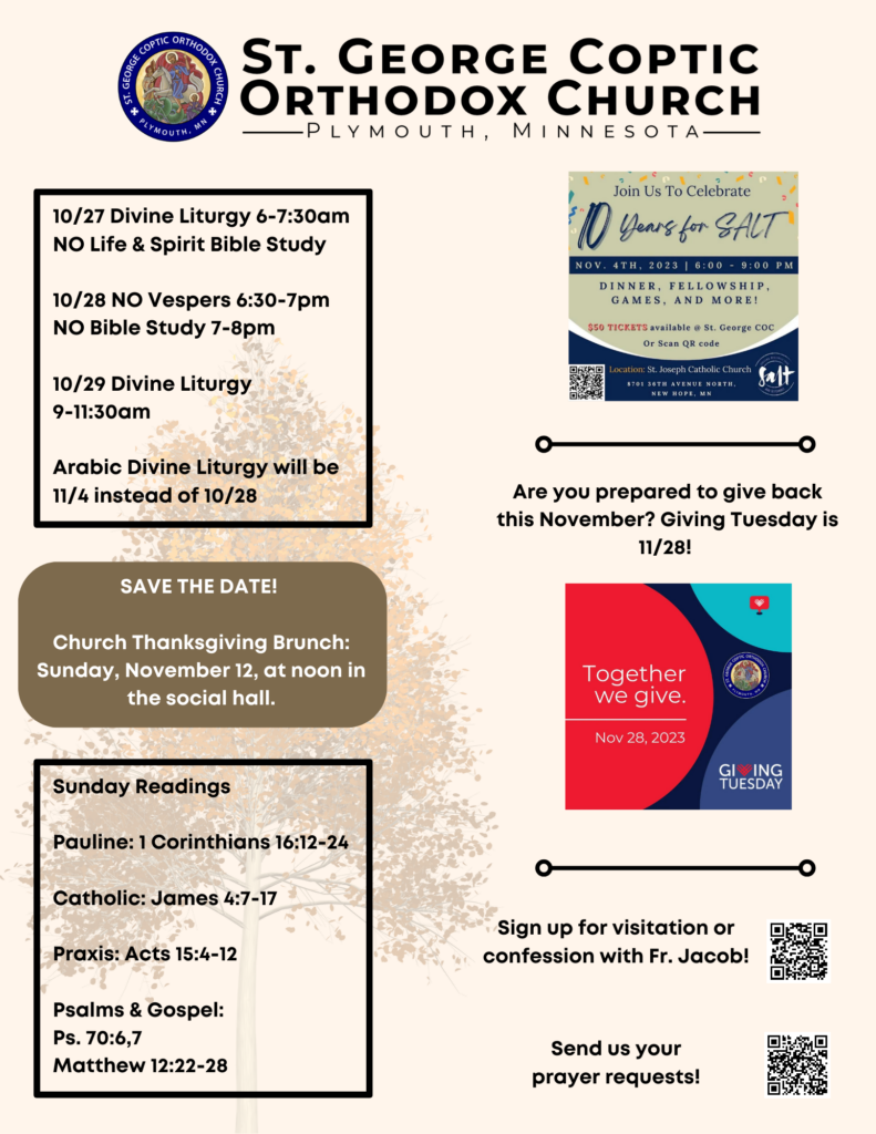 Weekly Bulletin with Schedule: 10/27 Divine Liturgy 6-7:30am NO Life & Spirit Bible Study 10/28 NO Vespers 6:30-7pm NO Bible Study 7-8pm 10/29 Divine Liturgy 9-11:30am Arabic Divine Liturgy will be 11/4 instead of 10/28 Sunday Readings Pauline: 1 Corinthians 16:12-24 Catholic: James 4:7-17 Praxis: Acts 15:4-12 Psalms & Gospel: Ps. 70:6,7 Matthew 12:22-28 SAVE THE DATE! Church Thanksgiving Brunch: Sunday, November 12, at noon in the social hall. Reminder to get tickets for 10 years of SALT fundraiser, November 4th, with QR code. Reminder to give back this Giving Tuesday, November 28th. Usual QR codes for confession and prayer requests in lower right corner.