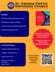 Weekly Bulletin with: Schedule- 11/17 Life & Spirit Bible Study 7-8pm 11/18 Divine Liturgy 9-11:30am Fr. Jacob out of country through 11/25 Nativity Fast begins 11/26 Saturday Readings: Pauline: Hebrews 12:21-13:2 Catholic: 1 Peter 3:15-22 Praxis: Acts 11:2-14 Psalm and Gospel: Ps. 79:2,3 John 1:43-51 Reminders for Giving Tuesday on 11/28, Fr. Jacob will be out of the country until 11/25, and Fr. Elisha will be praying liturgy 11/18, 9-11:30am. QR code for signing up for confession and prayer requests in lower right corner.