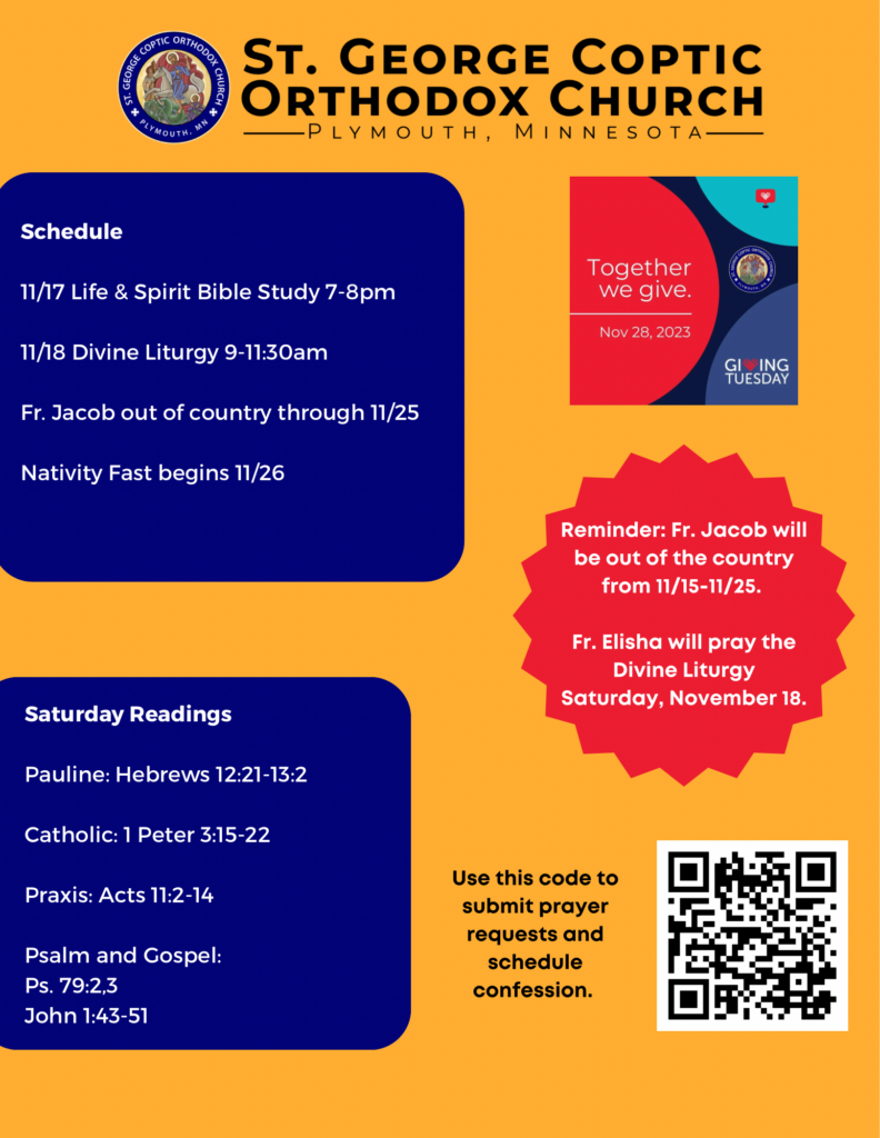 Weekly Bulletin with: Schedule- 11/17 Life & Spirit Bible Study 7-8pm 11/18 Divine Liturgy 9-11:30am Fr. Jacob out of country through 11/25 Nativity Fast begins 11/26 Saturday Readings: Pauline: Hebrews 12:21-13:2 Catholic: 1 Peter 3:15-22 Praxis: Acts 11:2-14 Psalm and Gospel: Ps. 79:2,3 John 1:43-51 Reminders for Giving Tuesday on 11/28, Fr. Jacob will be out of the country until 11/25, and Fr. Elisha will be praying liturgy 11/18, 9-11:30am. QR code for signing up for confession and prayer requests in lower right corner.