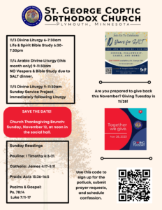 Weekly bulletin with schedule: 11/3 Divine Liturgy 6-7:30am Life & Spirit Bible Study 6:30-7:30pm 11/4 Arabic Divine Liturgy (this month only) 9-11:30am NO Vespers & Bible Study due to SALT dinner. 11/5 Divine Liturgy 9-11:30am Sunday Service Project immediately following Liturgy Sunday Readings: Pauline: 1 Timothy 6:3-21 Catholic: James 4:17-5:11 Praxis: Acts 15:36-16:5 Psalms & Gospel: Ps. 78:14 Luke 7:11-17 Reminders for SALT dinner and Giving Tuesday on right-hand side. One QR code for all sign up links in bottom right corner.
