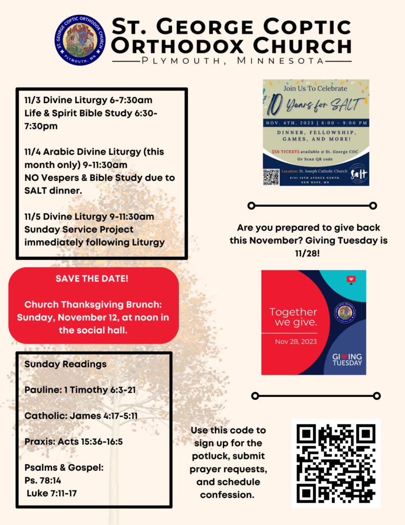 Weekly bulletin with schedule: 11/3 Divine Liturgy 6-7:30am Life & Spirit Bible Study 6:30-7:30pm 11/4 Arabic Divine Liturgy (this month only) 9-11:30am NO Vespers & Bible Study due to SALT dinner. 11/5 Divine Liturgy 9-11:30am Sunday Service Project immediately following Liturgy Sunday Readings: Pauline: 1 Timothy 6:3-21 Catholic: James 4:17-5:11 Praxis: Acts 15:36-16:5 Psalms & Gospel: Ps. 78:14 Luke 7:11-17 Reminders for SALT dinner and Giving Tuesday on right-hand side. One QR code for all sign up links in bottom right corner.