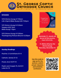 Weekly Bulletin with Schedule: 11/10 Divine Liturgy 6-7:30am Life & Spirit Bible Study 6:30-7:30pm 11/11 Divine Liturgy 9-11:30am Vespers 6:30-7pm Bible Study 7-8pm 11/12 Divine Liturgy 9-11:30am Thanksgiving Potluck Brunch 12:30pm Sunday Readings: Pauline: 2 Corinthians 9:1-9 Catholic: James 3:1-12 Praxis: Acts 10:37-11:1 Psalm and Gospel: Ps. 64:10,11 Luke 8:4-15 Reminder For Giving Tuesday, November 28, 2023. Reminder: Fr. Jacob will be out of the country from 11/15-11/25. Fr. Elisha will pray the Divine Liturgy Saturday, November 18. QR code to sign up for potluck, prayer requests, and schedule confession in lower right corner.