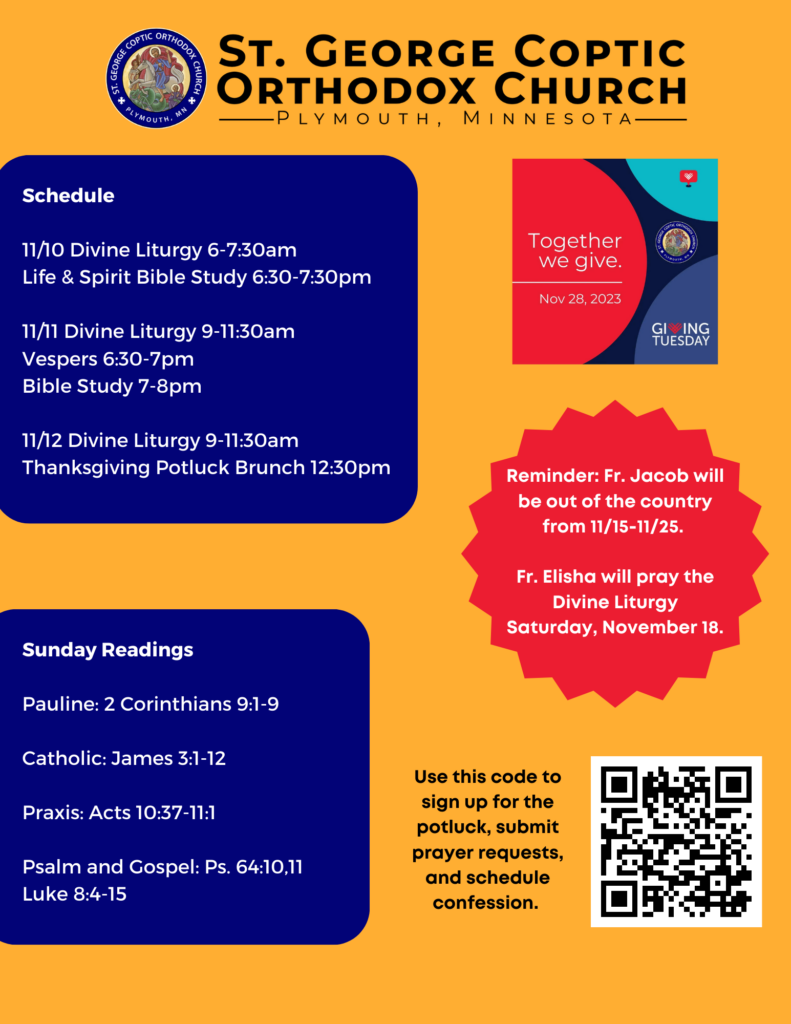 Weekly Bulletin with Schedule: 11/10 Divine Liturgy 6-7:30am Life & Spirit Bible Study 6:30-7:30pm 11/11 Divine Liturgy 9-11:30am Vespers 6:30-7pm Bible Study 7-8pm 11/12 Divine Liturgy 9-11:30am Thanksgiving Potluck Brunch 12:30pm Sunday Readings: Pauline: 2 Corinthians 9:1-9 Catholic: James 3:1-12 Praxis: Acts 10:37-11:1 Psalm and Gospel: Ps. 64:10,11 Luke 8:4-15 Reminder For Giving Tuesday, November 28, 2023. Reminder: Fr. Jacob will be out of the country from 11/15-11/25. Fr. Elisha will pray the Divine Liturgy Saturday, November 18. QR code to sign up for potluck, prayer requests, and schedule confession in lower right corner.