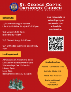 Weekly bulletin with: Schedule: 12/1 Divine Liturgy 6-7:30am Life & Spirit Bible Study 6:30-7:30pm 12/2 Vespers 6:30-7pm Bible Study 7-8pm 12/3 Divine Liturgy 9-11:30am 12/4 Orthodox Women’s Book Study 7pm Looking Ahead: Athanasius of Alexandria Book Discussion lead by Mother Lois: Wednesdays Dec. 13-Jan.3rd Liturgy 5pm Meal 7pm Book Discussion 7:30-8:30pm Sunday Readings: Pauline: 1 Corinthians 4:1-16 Catholic: 2 Peter 1:1-8 Praxis: Acts 16:40-17:7 Psalm and Gospel: Ps. 99:2 Mark 10:17-31 QR code to submit prayer requests and schedule confession in right hand column.