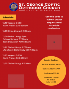 Weekly bulletin with Schedule: 12/16 Vespers 6-6:30 Kiahk Praises 6:30-8:30pm 12/17 Divine Liturgy 9-11:30am 12/20 Divine Liturgy 5pm Fellowship Meal 7-7:30pm Book Discussion 7:30-8:30pm 12/22 Divine Liturgy 6-7:30am Life & Spirit Bible Study 6:30-7:30pm 12/23 Vespers 6-6:30 Kiahk Praises 6:30-8:30pm 12/25 Divine Liturgy 9-11:30am Sunday Readings: Pauline: Romans 4:4-24 Catholic: 1 John 2:7-17 Praxis: Acts 7:35-50 Psalm and Gospel: Ps. 84:9,10 Luke 1:39-56 QR code for prayer requests and scheduling confession in right hand column.