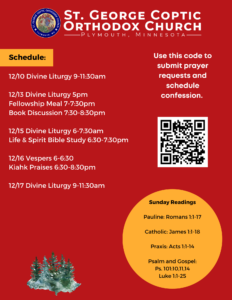 Weekly Bulletin with Schedule: 12/10 Divine Liturgy 9-11:30am 12/13 Divine Liturgy 5pm Fellowship Meal 7-7:30pm Book Discussion 7:30-8:30pm 12/15 Divine Liturgy 6-7:30am Life & Spirit Bible Study 6:30-7:30pm 12/16 Vespers 6-6:30 Kiahk Praises 6:30-8:30pm 12/17 Divine Liturgy 9-11:30am Sunday Readings: Pauline: Romans 1:1-17 Catholic: James 1:1-18 Praxis: Acts 1:1-14 Psalm and Gospel: Ps. 101:10,11,14 Luke 1:1-25 QR code in right column for prayer requests and confession.