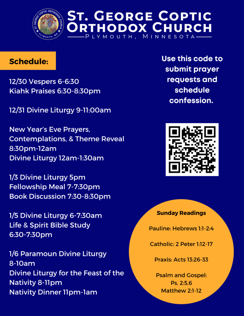 Weekly Bulletin with Schedule: Schedule: 12/30 Vespers 6-6:30 Kiahk Praises 6:30-8:30pm 12/31 Divine Liturgy 9-11:00am New Year’s Eve Prayers, Contemplations, & Theme Reveal 8:30pm-12am Divine Liturgy 12am-1:30am 1/3 Divine Liturgy 5pm Fellowship Meal 7-7:30pm Book Discussion 7:30-8:30pm 1/5 Divine Liturgy 6-7:30am Life & Spirit Bible Study 6:30-7:30pm 1/6 Paramoun Divine Liturgy 8-10am Divine Liturgy for the Feast of the Nativity 8-11pm Nativity Dinner 11pm-1am Sunday Readings: Pauline: Hebrews 1:1-2:4 Catholic: 2 Peter 1:12-17 Praxis: Acts 13:26-33 Psalm and Gospel: Ps. 2:5,6 Matthew 2:1-12 QR code in right hand column to submit prayer requests and confession.