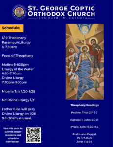 Weekly bulletin with Schedule: 1/19 Theophany Paramoun Liturgy 6-7:30am Feast of Theophany Matins 6-6:30pm Liturgy of the Water 6:30-7:30pm Divine Liturgy 7:30pm-9:30pm Nigeria Trip 1/20-1/28 No Divine Liturgy 1/21 Father Eliya will pray Divine Liturgy on 1/28 9-11:30am as usual. Theophany Readings: Pauline: Titus 2:11-3:7 Catholic: 1 John 5:5-21 Praxis: Acts 18:24-19:6 Psalm and Gospel: Ps. 117:25,27 John 1:18-34 QR code to sign up for confession or send prayer requests in lower left corner