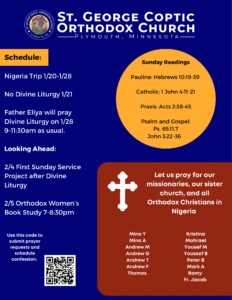 Weekly Bulletin with Schedule: Nigeria Trip 1/20-1/28 No Divine Liturgy 1/21 Father Eliya will pray Divine Liturgy on 1/28 9-11:30am as usual. Looking Ahead: 2/4 First Sunday Service Project after Divine Liturgy 2/5 Orthodox Women’s Book Study 7-8:30pm Sunday Readings: Pauline: Hebrews 10:19-39 Catholic: 1 John 4:11-21 Praxis: Acts 2:38-45 Psalm and Gospel: Ps. 65:11,7 John 3:22-36 Reminder: Let us pray for our missionaries, our sister church, and all Orthodox Christians in Nigeria. Team members include Mina Y Mina A Andrew M Andrew G Andrew T Andrew F Thomas Kristina Mohrael Yousef M Youssef B Peter B Mark A Ramy Fr. Jacob Usual QR code in lower right corner for confession and prayer requests.