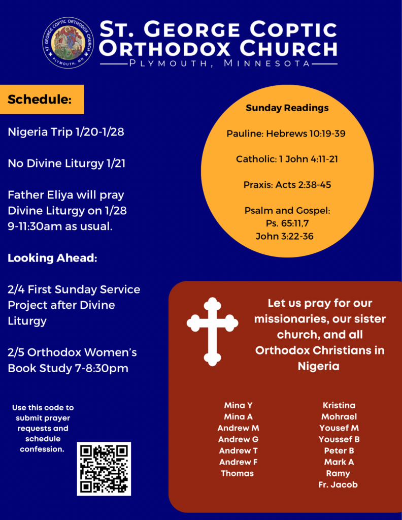 Weekly Bulletin with Schedule: Nigeria Trip 1/20-1/28 No Divine Liturgy 1/21 Father Eliya will pray Divine Liturgy on 1/28 9-11:30am as usual. Looking Ahead: 2/4 First Sunday Service Project after Divine Liturgy 2/5 Orthodox Women’s Book Study 7-8:30pm Sunday Readings: Pauline: Hebrews 10:19-39 Catholic: 1 John 4:11-21 Praxis: Acts 2:38-45 Psalm and Gospel: Ps. 65:11,7 John 3:22-36 Reminder: Let us pray for our missionaries, our sister church, and all Orthodox Christians in Nigeria. Team members include Mina Y Mina A Andrew M Andrew G Andrew T Andrew F Thomas Kristina Mohrael Yousef M Youssef B Peter B Mark A Ramy Fr. Jacob Usual QR code in lower right corner for confession and prayer requests.