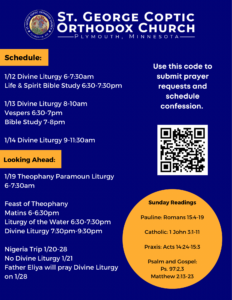 Weekly Bulletin: Schedule: 1/12 Divine Liturgy 6-7:30am Life & Spirit Bible Study 6:30-7:30pm 1/13 Divine Liturgy 8-10am Vespers 6:30-7pm Bible Study 7-8pm 1/14 Divine Liturgy 9-11:30am 1/19 Theophany Paramoun Liturgy 6-7:30am Feast of Theophany Matins 6-6:30pm Liturgy of the Water 6:30-7:30pm Divine Liturgy 7:30pm-9:30pm Nigeria Trip 1/20-28 No Divine Liturgy 1/21 Father Eliya will pray Divine Liturgy on 1/28 Sunday Readings Pauline: Romans 15:4-19 Catholic: 1 John 3:1-11 Praxis: Acts 14:24-15:3 Psalm and Gospel: Ps. 97:2,3 Matthew 2:13-23 Usual QR code to sign up for prayer requests and confession in right column