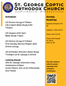 Weekly Bulletin: Schedule: 2/2 Divine Liturgy 6-7:30am Life & Spirit Bible Study 6:30-7:30pm 2/3 Vespers 6:30-7pm Bible Study 7-8pm 2/4 Divine Liturgy 9-11:30am First Sunday Service Project after Divine Liturgy 2/5 Orthodox Women’s Book Study 7-8:30pm at St. George & Online Looking Ahead: 2/10 St. George Valentine’s Day Celebration 6:15pm Invite Others, Join us for Fellowship and Treats! Sunday Readings: Pauline: Romans 11:13-36 Catholic: 1 John 5:9-21 Praxis: Acts 11:2-18 Psalm and Gospel: Ps. 35:7,8 John 9:1-38 Usual QR Code in lower left corner to sign up for confession or prayer requests.