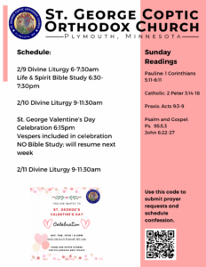 Weekly Bulletin with Schedule: 2/9 Divine Liturgy 6-7:30am Life & Spirit Bible Study 6:30-7:30pm 2/10 Divine Liturgy 9-11:30am St. George Valentine’s Day Celebration 6:15pm Vespers included in celebration NO Bible Study; will resume next week 2/11 Divine Liturgy 9-11:30am Sunday Readings: Pauline: 1 Corinthians 5:11-6:11 Catholic: 2 Peter 3:14-18 Praxis: Acts 9:3-9 Psalm and Gospel: Ps. 95:5,3 John 6:22-27 Flyer for Valentine’s Fellowship in lower left corner. QR code to sign up for confession and prayer requests in lower right corner.