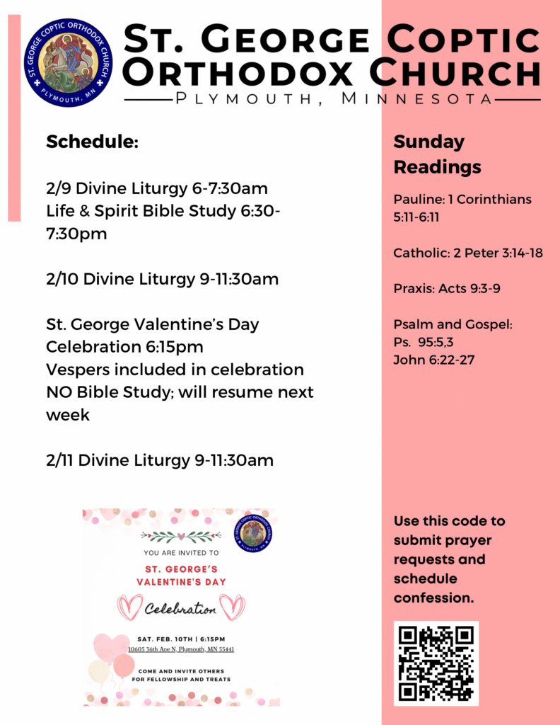 Weekly Bulletin with Schedule: 2/9 Divine Liturgy 6-7:30am Life & Spirit Bible Study 6:30-7:30pm 2/10 Divine Liturgy 9-11:30am St. George Valentine’s Day Celebration 6:15pm Vespers included in celebration NO Bible Study; will resume next week 2/11 Divine Liturgy 9-11:30am Sunday Readings: Pauline: 1 Corinthians 5:11-6:11 Catholic: 2 Peter 3:14-18 Praxis: Acts 9:3-9 Psalm and Gospel: Ps. 95:5,3 John 6:22-27 Flyer for Valentine’s Fellowship in lower left corner. QR code to sign up for confession and prayer requests in lower right corner.