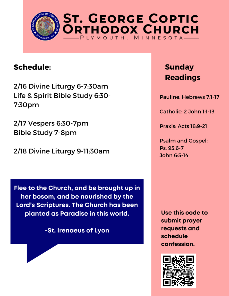 Weekly Bulletin with Schedule: 2/16 Divine Liturgy 6-7:30am Life & Spirit Bible Study 6:30-7:30pm 2/17 Vespers 6:30-7pm Bible Study 7-8pm 2/18 Divine Liturgy 9-11:30am Sunday Readings: Pauline: Hebrews 7:1-17 Catholic: 2 John 1:1-13 Praxis: Acts 18:9-21 Psalm and Gospel: Ps. 95:6-7 John 6:5-14 QR code in lower right corner to sign up for confession and prayer requests. Reminder of Church Theme: "Flee to the Church, and be brought up in her bosom, and be nourished by the Lord’s Scriptures. The Church has been planted as Paradise in this world." -St. Irenaeus of Lyon