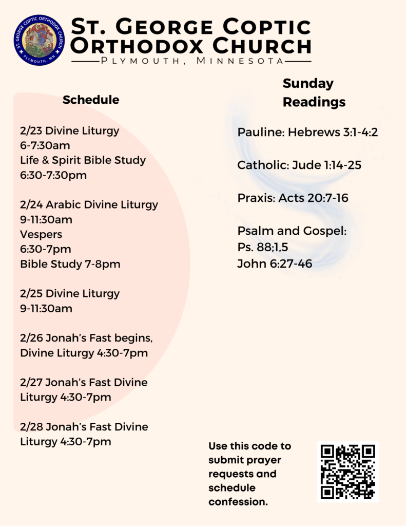 Weekly Bulletin: Schedule: 2/23 Divine Liturgy 6-7:30am Life & Spirit Bible Study 6:30-7:30pm 2/24 Arabic Divine Liturgy 9-11:30am Vespers 6:30-7pm Bible Study 7-8pm 2/25 Divine Liturgy 9-11:30am 2/26 Jonah’s Fast begins, Divine Liturgy 4:30-7pm 2/27 Jonah’s Fast Divine Liturgy 4:30-7pm 2/28 Jonah’s Fast Divine Liturgy 4:30-7pm Sunday Readings: Pauline: Hebrews 3:1-4:2 Catholic: Jude 1:14-25 Praxis: Acts 20:7-16 Psalm and Gospel: Ps. 88;1,5 John 6:27-46 QR code in lower right corner to sign up for prayer requests and confession.