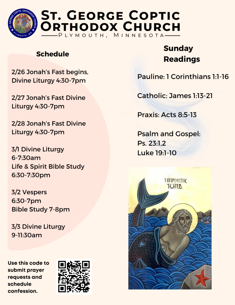Weekly Bulletin with Schedule: 2/26 Jonah’s Fast begins, Divine Liturgy 4:30-7pm 2/27 Jonah’s Fast Divine Liturgy 4:30-7pm 2/28 Jonah’s Fast Divine Liturgy 4:30-7pm 3/1 Divine Liturgy 6-7:30am Life & Spirit Bible Study 6:30-7:30pm 3/2 Vespers 6:30-7pm Bible Study 7-8pm 3/3 Divine Liturgy 9-11:30am Sunday Readings: Pauline: 1 Corinthians 1:1-16 Catholic: James 1:13-21 Praxis: Acts 8:5-13 Psalm and Gospel: Ps. 23:1,2 Luke 19:1-10 Coptic Icon of Jonah in the Whale in right corner. QR code to sign up for confession and readings in lower left corner.