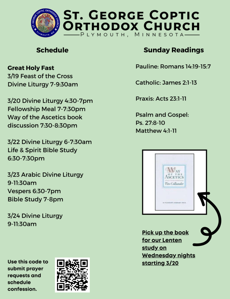 Weekly Bulletin with Schedule: Great Holy Fast 3/19 Feast of the Cross Divine Liturgy 7-9:30am 3/20 Divine Liturgy 4:30-7pm Fellowship Meal 7-7:30pm Way of the Ascetics book discussion 7:30-8:30pm 3/22 Divine Liturgy 6-7:30am Life & Spirit Bible Study 6:30-7:30pm 3/23 Arabic Divine Liturgy 9-11:30am Vespers 6:30-7pm Bible Study 7-8pm 3/24 Divine Liturgy 9-11:30am Sunday Readings: Pauline: Romans 14:19-15:7 Catholic: James 2:1-13 Praxis: Acts 23:1-11 Psalm and Gospel: Ps. 27:8-10 Matthew 4:1-11 QR code lower left corner to sign up for prayer requests and confession. Lower right corner offers reminder to pick up book for Lenten book discussion. Way of the Ascetics by Tito Colliander pictured.