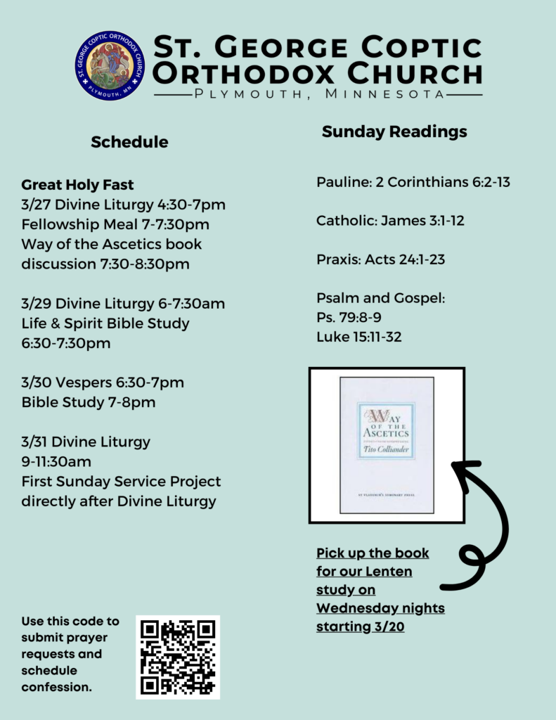 Weekly Bulletin with Schedule: Great Holy Fast 3/27 Divine Liturgy 4:30-7pm Fellowship Meal 7-7:30pm Way of the Ascetics book discussion 7:30-8:30pm 3/29 Divine Liturgy 6-7:30am Life & Spirit Bible Study 6:30-7:30pm 3/30 Vespers 6:30-7pm Bible Study 7-8pm 3/31 Divine Liturgy 9-11:30am First Sunday Service Project directly after Divine Liturgy Sunday Readings: Pauline: 2 Corinthians 6:2-13 Catholic: James 3:1-12 Praxis: Acts 24:1-23 Psalm and Gospel: Ps. 79:8-9 Luke 15:11-32 QR code in lower right corner for confession and prayer requests. Lower right corner has a picture of Tito Colliander's book "Way of the Ascetics."