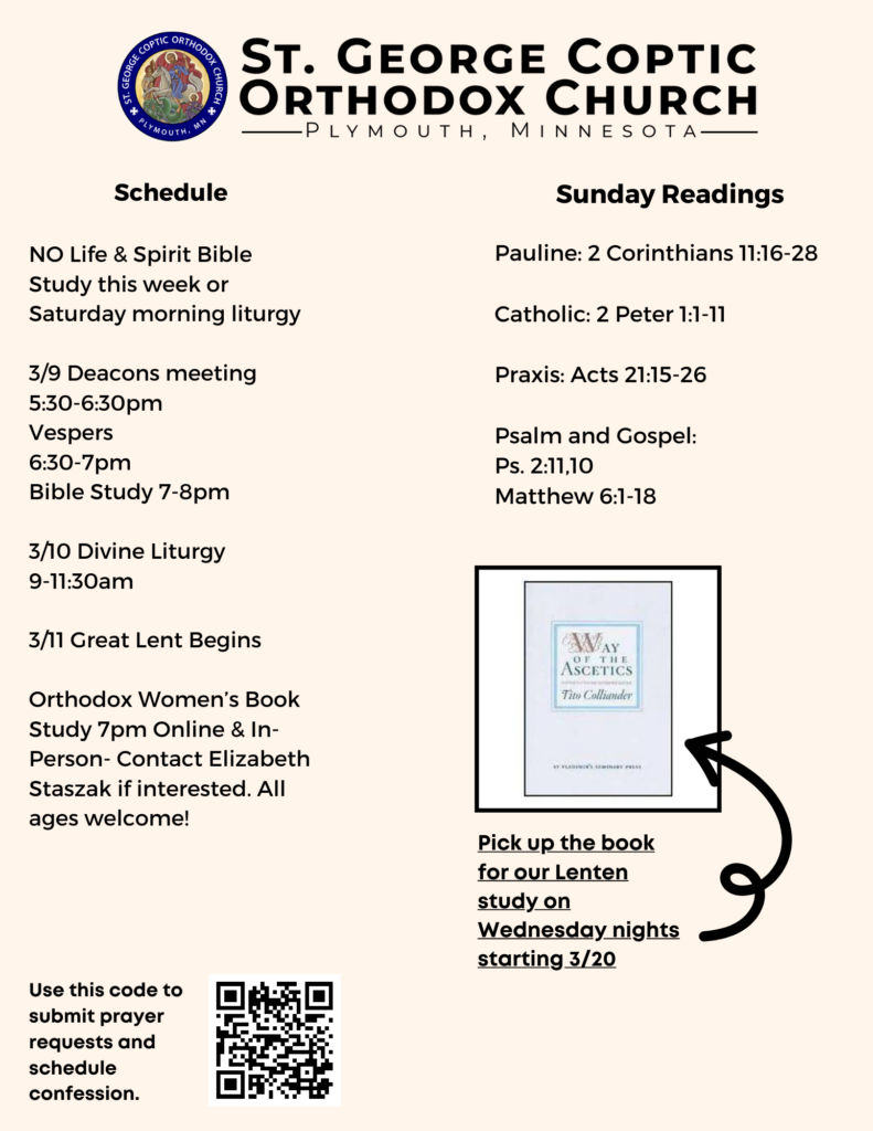 Weekly Bulletin with Schedule: NO Life & Spirit Bible Study this week or Saturday morning liturgy 3/9 Deacons meeting 5:30-6:30pm Vespers 6:30-7pm Bible Study 7-8pm 3/10 Divine Liturgy 9-11:30am 3/11 Great Lent Begins Orthodox Women’s Book Study 7pm Online & In-Person- Contact Elizabeth Staszak if interested. All ages welcome! Sunday Readings: Pauline: 2 Corinthians 11:16-28 Catholic: 2 Peter 1:1-11 Praxis: Acts 21:15-26 Psalm and Gospel: Ps. 2:11,10 Matthew 6:1-18 Reminder to pick up Tito Colliander's Way of the Ascetics Book for Lenten Book Study and QR code for prayers and confessions in lower left corner.