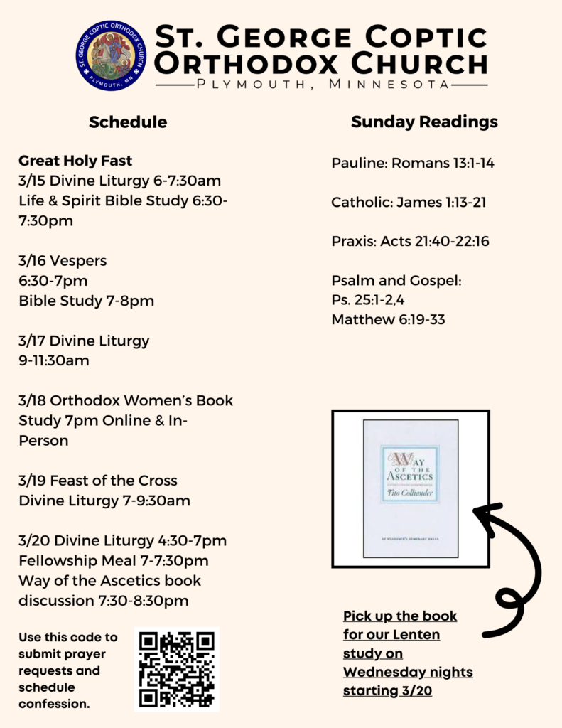 Weekly Bulletin: Schedule: Great Holy Fast 3/15 Divine Liturgy 6-7:30am Life & Spirit Bible Study 6:30-7:30pm 3/16 Vespers 6:30-7pm Bible Study 7-8pm 3/17 Divine Liturgy 9-11:30am 3/18 Orthodox Women’s Book Study 7pm Online & In-Person 3/19 Feast of the Cross Divine Liturgy 7-9:30am 3/20 Divine Liturgy 4:30-7pm Fellowship Meal 7-7:30pm Way of the Ascetics book discussion 7:30-8:30pm Sunday Readings: Pauline: Romans 13:1-14 Catholic: James 1:13-21 Praxis: Acts 21:40-22:16 Psalm and Gospel: Ps. 25:1-2,4 Matthew 6:19-33 Usual QR code in lower left corner for prayer requests and confession. Reminder in lower right corner to pick up the Way of the Ascetics book by Tito Colliander, through St. Moses Bookstore