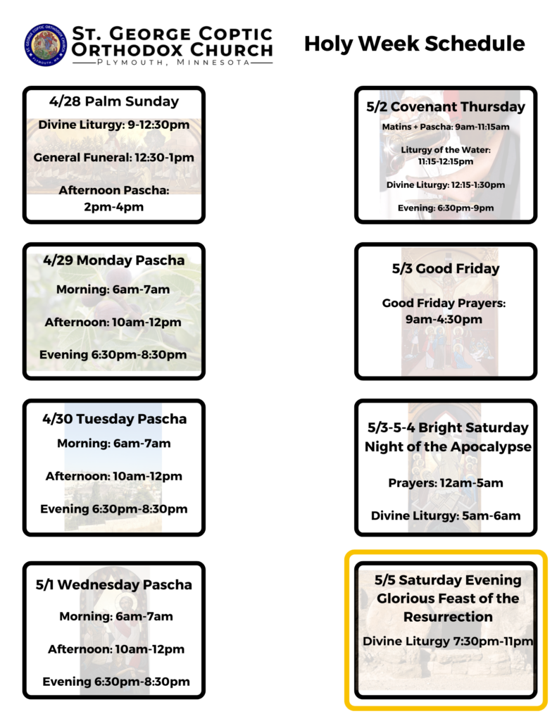 Weekly Bulletin with Holy Week Schedule from Palm Sunday to the Feast of the Resurrection: Monday Pascha prayers 6-7am, 10-12pm, 6:30-8:30pm Tuesday Pascha prayers 6-7am, 10-12pm, 6:30-8:30pm Wednesday Pascha prayers 6-7am, 10-12pm, 6:30-8:30pm Covenant Thursday Matins and Pascha 9-11:15am. Liturgy of Water 11:15-12:15pm, Divine Liturgy 12:15-1:30pm, Evening 6:30-9pm Good Friday Prayers 9am-4:30pm Bright Saturday prayers 12am-5am, 5-6am Divine Liturgy, Glorious Feast of the Resurrection Divine Liturgy at 7:30pm, Easter dinner following.