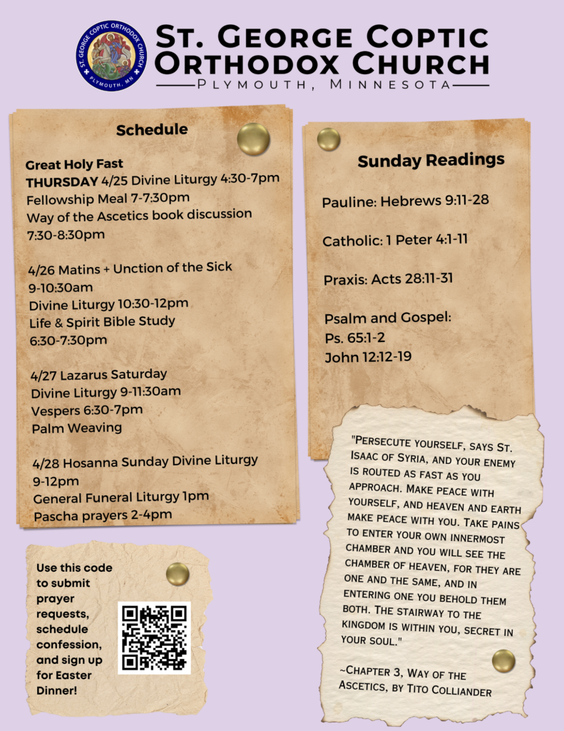 Weekly Bulletin with Schedule: Great Holy Fast THURSDAY 4/25 Divine Liturgy 4:30-7pm Fellowship Meal 7-7:30pm Way of the Ascetics book discussion 7:30-8:30pm 4/26 Matins + Unction of the Sick 9-10:30am Divine Liturgy 10:30-12pm Life & Spirit Bible Study 6:30-7:30pm 4/27 Lazarus Saturday Divine Liturgy 9-11:30am Vespers 6:30-7pm Palm Weaving 4/28 Hosanna Sunday Divine Liturgy 9-12pm General Funeral Liturgy 1pm Pascha prayers 2-4pm Sunday Readings: Pauline: Hebrews 9:11-28 Catholic: 1 Peter 4:1-11 Praxis: Acts 28:11-31 Psalm and Gospel: Ps. 65:1-2 John 12:12-19 Quote from Way of the Ascetics in right corner: "Persecute yourself, says St. Isaac of Syria, and your enemy is routed as fast as you approach. Make peace with yourself, and heaven and earth make peace with you. Take pains to enter your own innermost chamber and you will see the chamber of heaven, for they are one and the same, and in entering one you behold them both. The stairway to the kingdom is within you, secret in your soul." ~Chapter 3, Way of the Ascetics, by Tito Colliander QR code to sign up for prayer requests, confession, and Easter dinner in lower left corner.