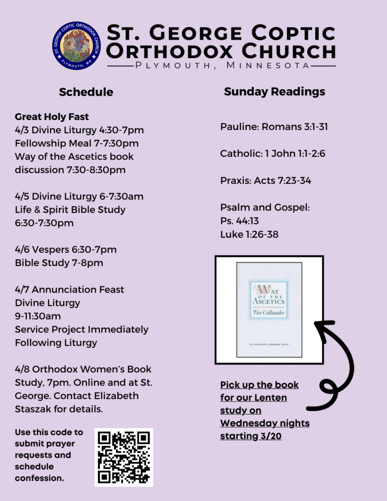 Weekly Bulletin with schedule: Great Holy Fast 4/3 Divine Liturgy 4:30-7pm Fellowship Meal 7-7:30pm Way of the Ascetics book discussion 7:30-8:30pm 4/5 Divine Liturgy 6-7:30am Life & Spirit Bible Study 6:30-7:30pm 4/6 Vespers 6:30-7pm Bible Study 7-8pm 4/7 Annunciation Feast Divine Liturgy 9-11:30am Service Project Immediately Following Liturgy 4/8 Orthodox Women’s Book Study, 7pm. Online and at St. George. Contact Elizabeth Staszak for details. Sunday Readings: Pauline: Romans 3:1-31 Catholic: 1 John 1:1-2:6 Praxis: Acts 7:23-34 Psalm and Gospel: Ps. 44:13 Luke 1:26-38 QR code in lower right corner for confession and prayer requests. Reminder to pick up Way of the Ascetics by Tito Colliander in lower left corner.