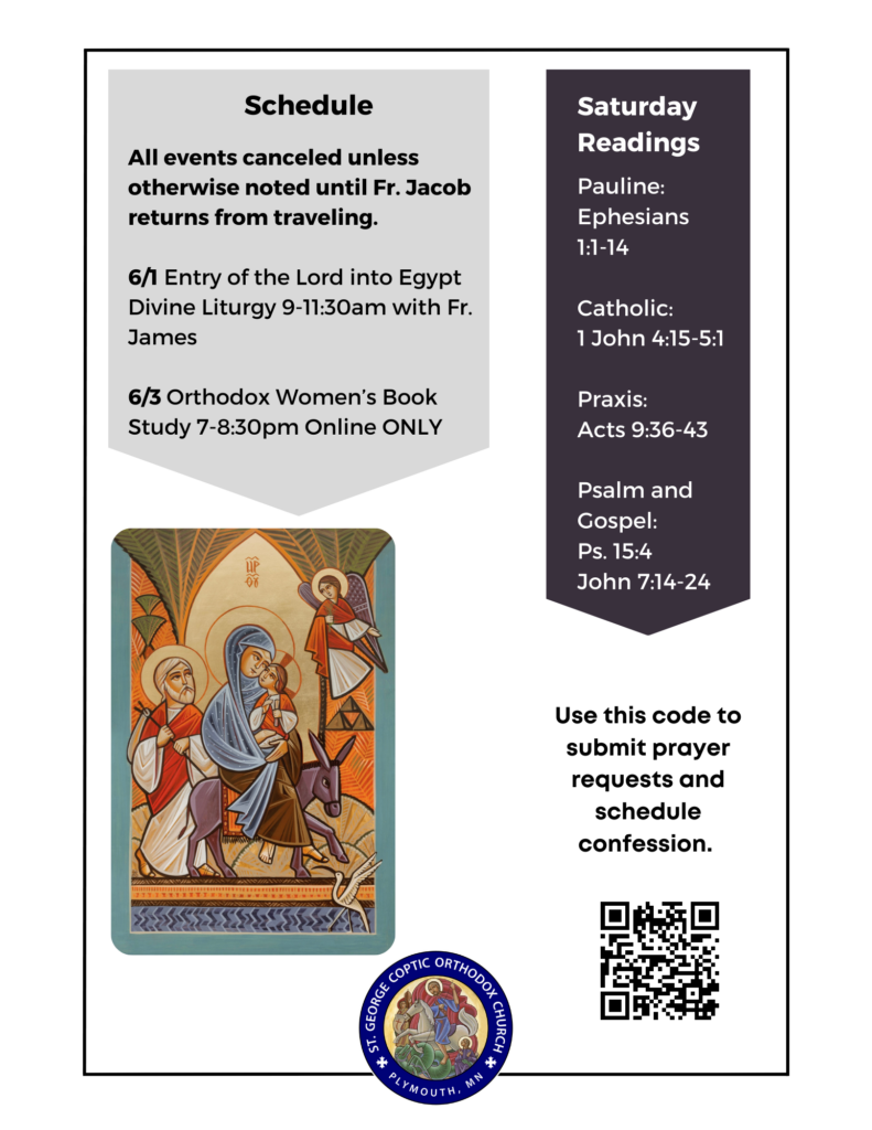 Weekly Bulletin with Schedule: All events canceled unless otherwise noted until Fr. Jacob returns from traveling. 6/1 Entry of the Lord into Egypt Divine Liturgy 9-11:30am with Fr. James 6/3 Orthodox Women’s Book Study 7-8:30pm Online ONLY Saturday Readings include: Pauline: Ephesians 1:1-14 Catholic: 1 John 4:15-5:1 Praxis: Acts 9:36-43 Psalm and Gospel: Ps. 15:4 John 7:14-24 Lower right corner includes QR code to submit prayer requests and schedule confession. Lower left corner includes icon of the Holy Family on their Flight to Egypt.