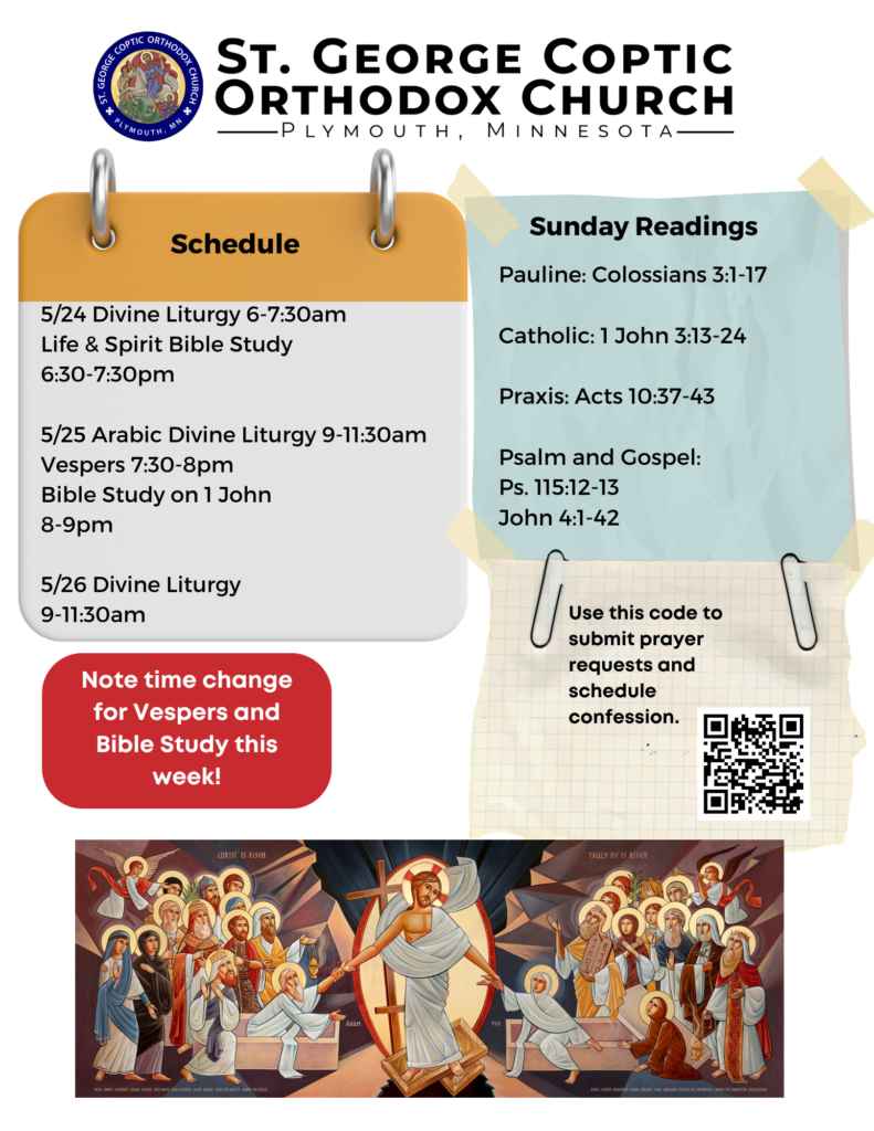 Weekly Bulletin with Schedule: 5/24 Divine Liturgy 6-7:30am Life & Spirit Bible Study 6:30-7:30pm 5/25 Arabic Divine Liturgy 9-11:30am Vespers 7:30-8pm Bible Study on 1 John 8-9pm 5/26 Divine Liturgy 9-11:30am Note time change for Vespers and Bible Study this week Sunday Readings Include: Pauline: Colossians 3:1-17 Catholic: 1 John 3:13-24 Praxis: Acts 10:37-43 Psalm and Gospel: Ps. 115:12-13 John 4:1-42 QR code to sign up for confession and prayer requests middle right column. Bottom of page includes an Icon of Christ bringing up the dead from Hades.