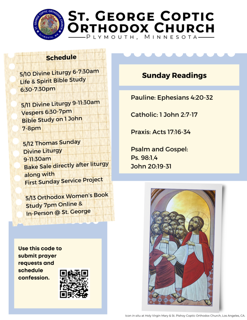 Weekly Bulletin with: Schedule 5/10 Divine Liturgy 6-7:30am Life & Spirit Bible Study 6:30-7:30pm 5/11 Divine Liturgy 9-11:30am Vespers 6:30-7pm Bible Study on 1 John 7-8pm 5/12 Thomas Sunday Divine Liturgy 9-11:30am Bake Sale directly after liturgy along with First Sunday Service Project 5/13 Orthodox Women’s Book Study 7pm Online & In-Person @ St. George Sunday Readings include: Pauline: Ephesians 4:20-32 Catholic: 1 John 2:7-17 Praxis: Acts 17:16-34 Psalm and Gospel: Ps. 98:1,4 John 20:19-31 Left corner includes QR code for confession and prayer requests, right corner includes an icon of St. Thomas touching Jesus' wounds. Icon in situ in Holy Virgin Mary and St. Pishoy Coptic Orthodox Church, Los Angeles, CA.
