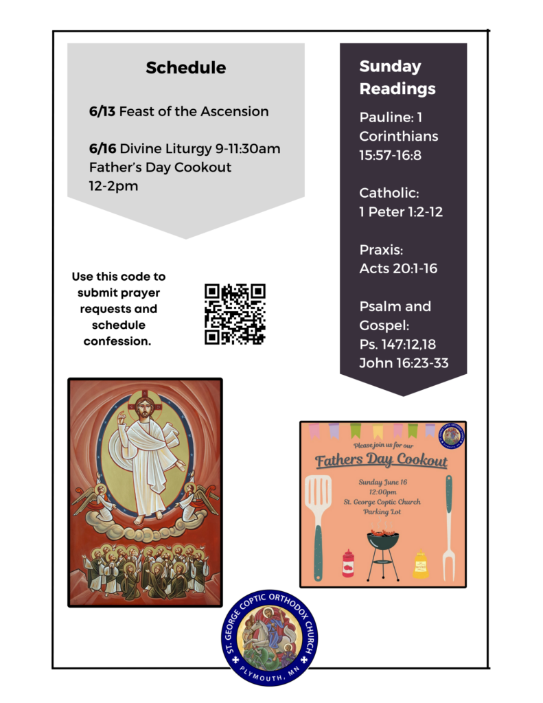 Weekly Bulletin with Schedule: 6/13 Feast of the Ascension 6/16 Divine Liturgy 9-11:30am Father’s Day Cookout 12-2pm Sunday Readings Include: Pauline: 1 Corinthians 15:57-16:8 Catholic: 1 Peter 1:2-12 Praxis: Acts 20:1-16 Psalm and Gospel: Ps. 147:12,18 John 16:23-33 QR code for prayer requests and confession under schedule. Icon of Christ's Ascension into heaven. Reminder of Father's Day Cookout Sunday June 16, 12pm in the St. George parking lot.